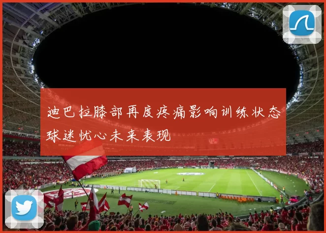 迪巴拉膝部再度疼痛影响训练状态球迷忧心未来表现
