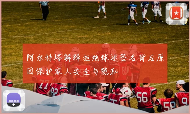 阿尔特塔解释拒绝球迷签名背后原因保护家人安全与隐私