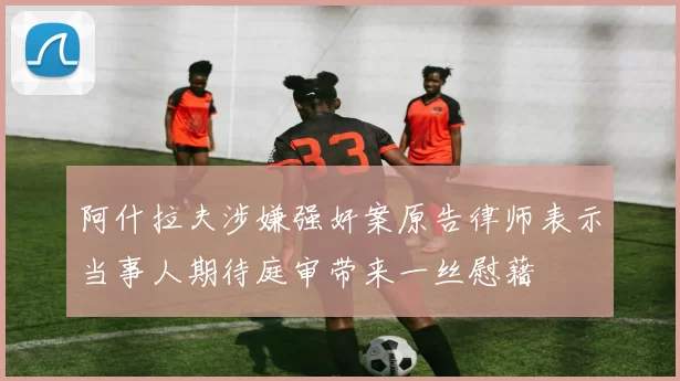 阿什拉夫涉嫌强奸案原告律师表示当事人期待庭审带来一丝慰藉