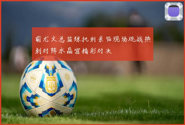 前尤文总监琼托利亲临现场观战热刺对阵水晶宫精彩对决