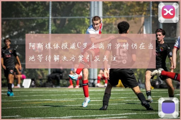 阿斯媒体报道C罗未离开沙特仍在当地等待解决方案引发关注