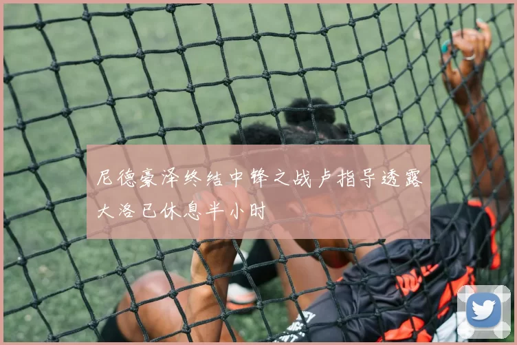 尼德豪泽终结中锋之战卢指导透露大洛已休息半小时