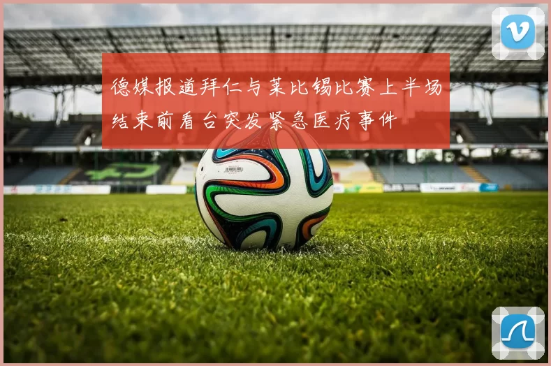 德媒报道拜仁与莱比锡比赛上半场结束前看台突发紧急医疗事件