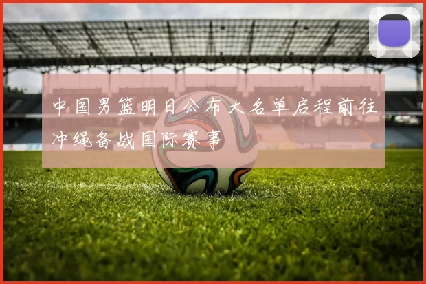 中国男篮明日公布大名单启程前往冲绳备战国际赛事