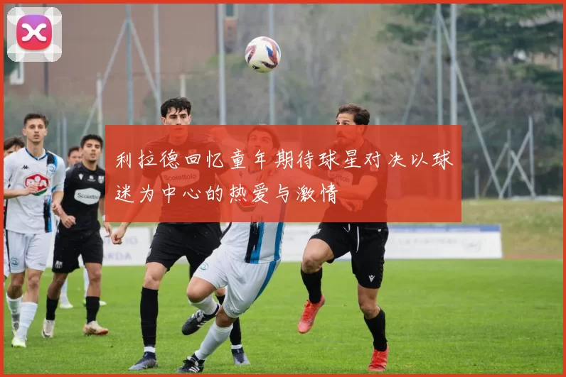 利拉德回忆童年期待球星对决以球迷为中心的热爱与激情