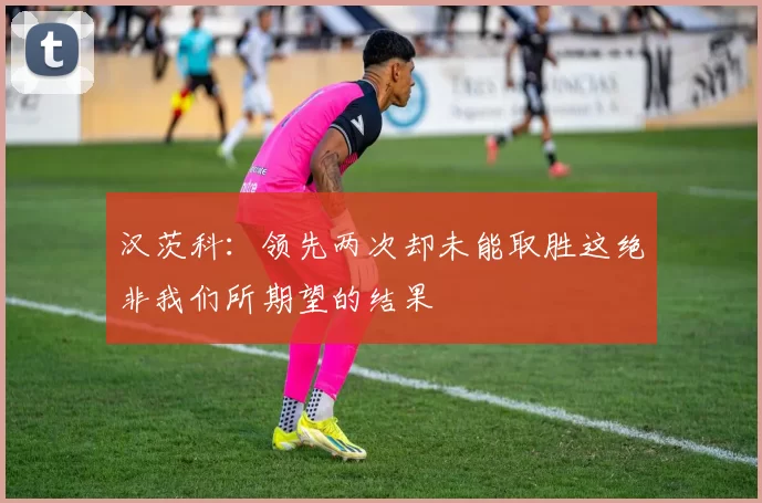 汉茨科：领先两次却未能取胜这绝非我们所期望的结果
