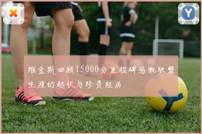 维金斯回顾15000分里程碑感慨联盟生涯的起伏与珍贵经历