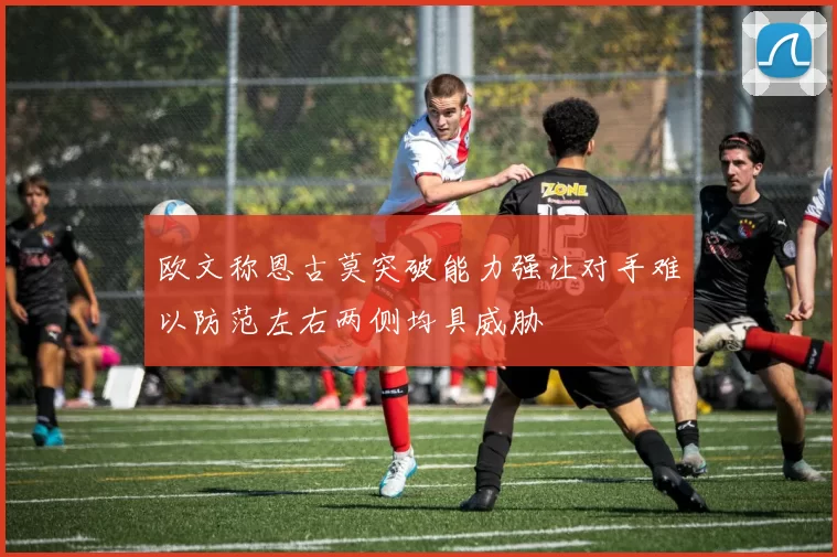欧文称恩古莫突破能力强让对手难以防范左右两侧均具威胁