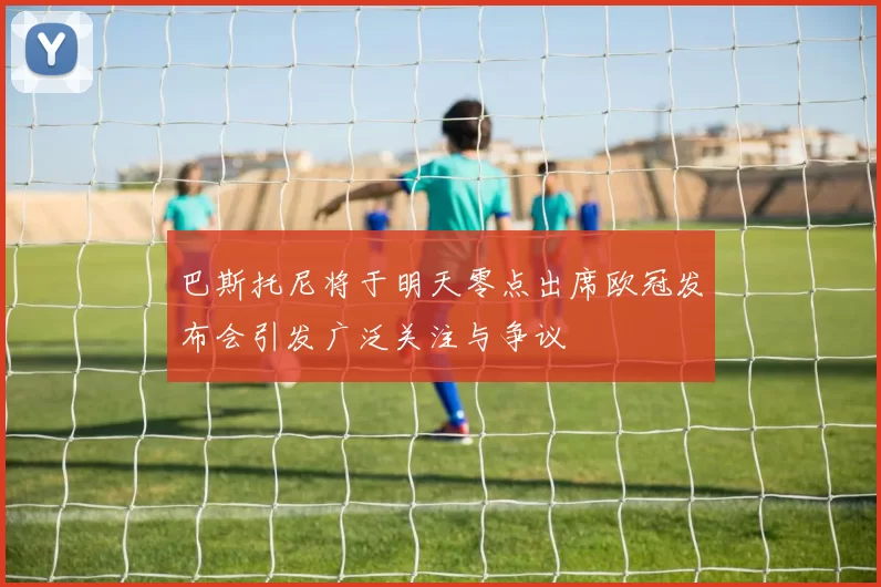 巴斯托尼将于明天零点出席欧冠发布会引发广泛关注与争议