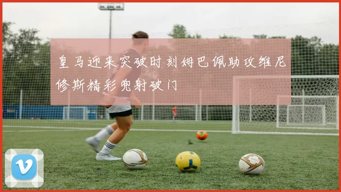 皇马迎来突破时刻姆巴佩助攻维尼修斯精彩兜射破门