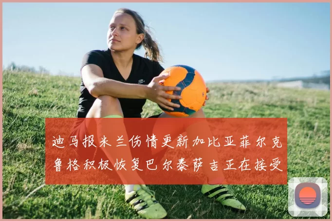 迪马报米兰伤情更新加比亚菲尔克鲁格积极恢复巴尔泰萨吉正在接受评估