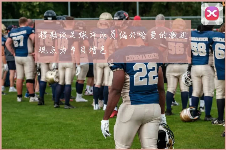 穆勒谈足球评论员偏好哈曼的激进观点为节目增色