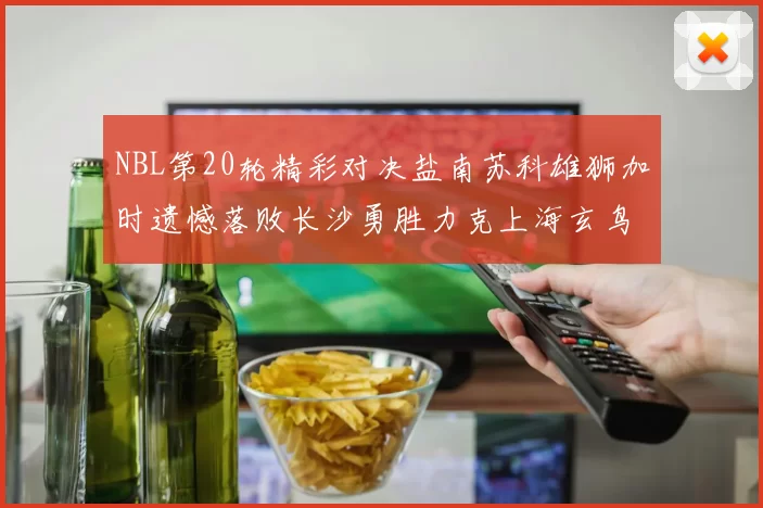 NBL第20轮精彩对决盐南苏科雄狮加时遗憾落败长沙勇胜力克上海玄鸟