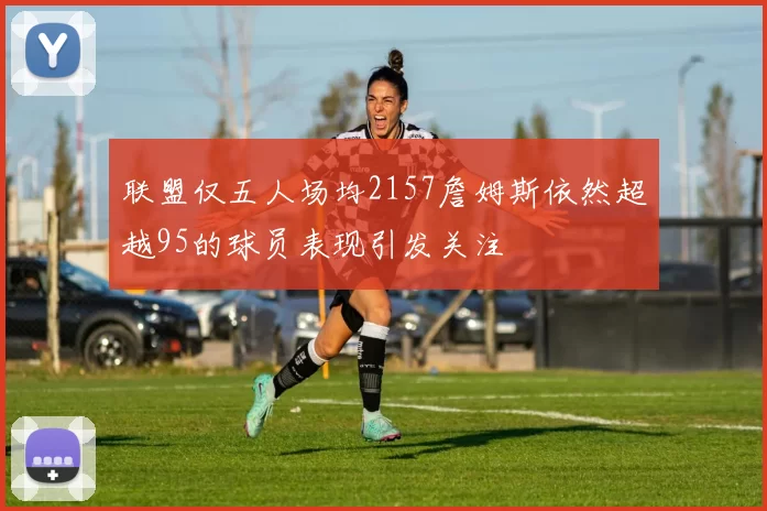 联盟仅五人场均2157詹姆斯依然超越95的球员表现引发关注