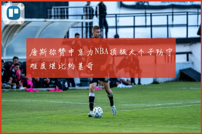 唐斯称赞申京为NBA顶级大个子防守难度堪比约基奇